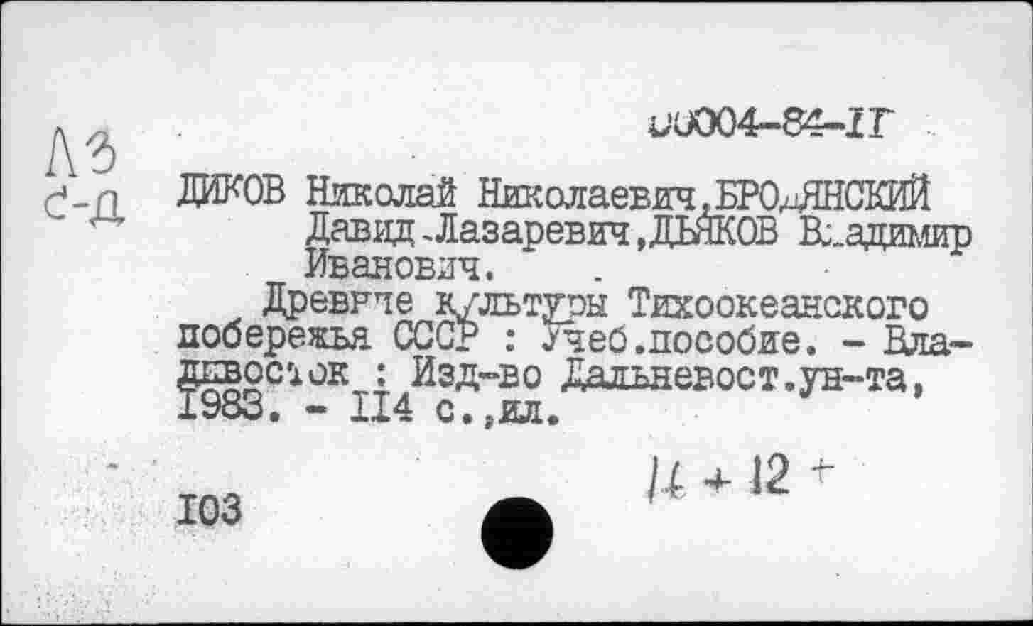 ﻿4-U004-84-ÏT
С-Д
ДИКОВ Николай Николаевич, W-ЛНСКЙЙ
Давид-Лазаревич »ДЬЯКОВ Владимир Иванович.
Древние культуры Тихоокеанского побережья. СССР : ^чеб.пособие. - Плановое і ок : Изд-во Дальневост.ун-та, 1983. - 114 с.,ил.
ЮЗ
и +12